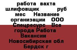 работа. вахта. шлифовщик. 50 000 руб./мес. › Название организации ­ ООО Спецресурс - Все города Работа » Вакансии   . Новосибирская обл.,Бердск г.